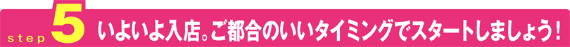 いよいよ入店。ご都合のいいタイミングでスタートしましょう！
