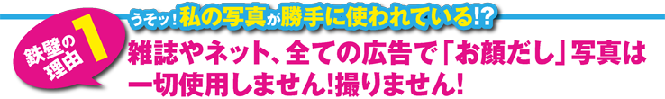 雑誌やネット、全ての広告で「お顔だし」写真は一切使用しません！撮りません！ 雑誌やネット、全ての広告で「お顔だし」写真は一切使用しません！撮りません！ 