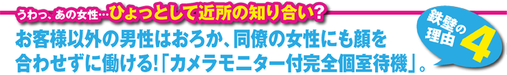 お客様以外の男性はおろか、同僚の女性にも顔を合わせずに働ける!「カメラモニター付完全個室待機」。