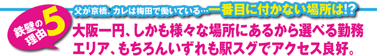 大阪一円、しかも様々な場所にあるから選べる勤務エリア、もちろんいずれも駅スグでアクセス良好。 