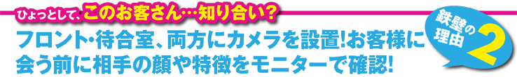 フロント・待合室、両方にカメラを設置！お客様に会う前に相手の顔や特徴をモニターで確認！ 