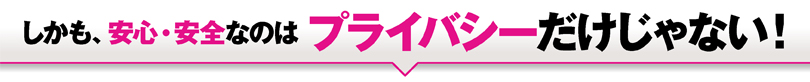 しかも、安心・安全なのはプライバシーだけじゃない！