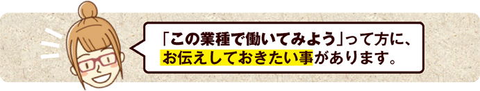 「この業種で働いてみよう」って方に、 お伝えしておきたい事があります。