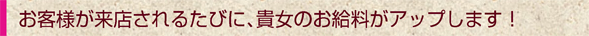 お客様が来店されるたびに、貴女のお給料がアップします！