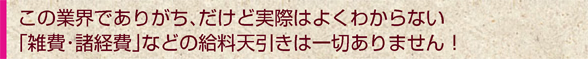 この業界でありがち、だけど実際はよくわからない 「雑費・諸経費」などの給料天引きは一切ありません！ 